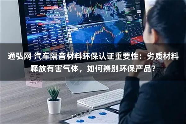 通弘网 汽车隔音材料环保认证重要性：劣质材料释放有害气体，如何辨别环保产品？