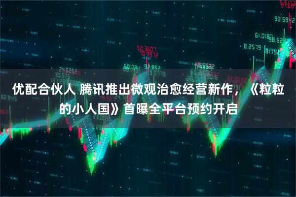 优配合伙人 腾讯推出微观治愈经营新作,《粒粒的小人国》首曝全平台预约开启