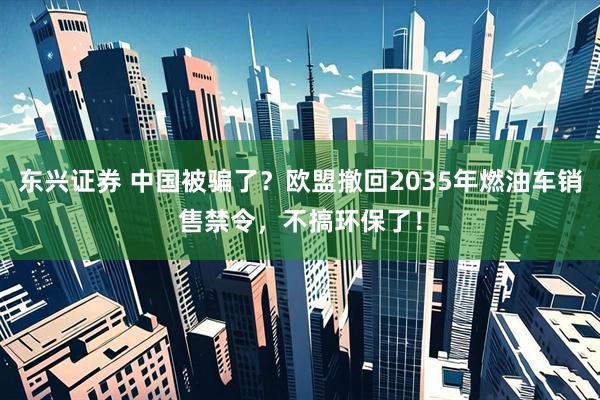 东兴证券 中国被骗了？欧盟撤回2035年燃油车销售禁令，不搞环保了！