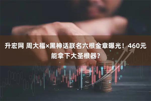 升宏网 周大福×黑神话联名六根金章曝光！460元能拿下大圣根器？