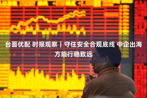 台面优配 时报观察｜守住安全合规底线 中企出海方能行稳致远