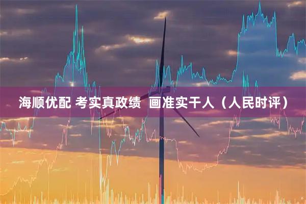 海顺优配 考实真政绩  画准实干人（人民时评）