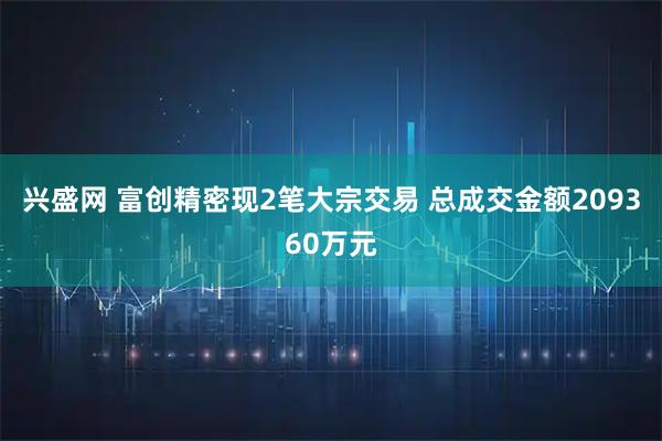 兴盛网 富创精密现2笔大宗交易 总成交金额209360万元