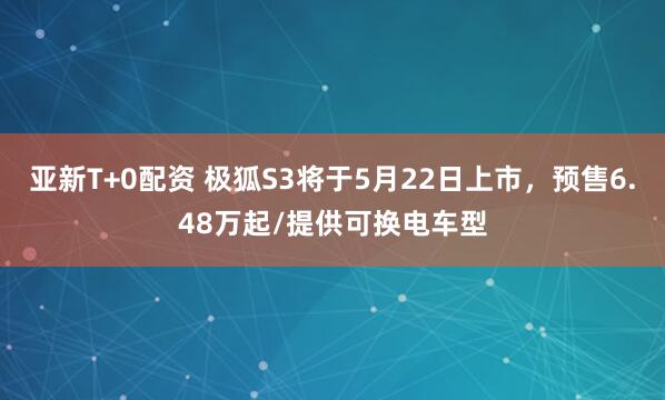 亚新T+0配资 极狐S3将于5月22日上市，预售6.48万起/提供可换电车型