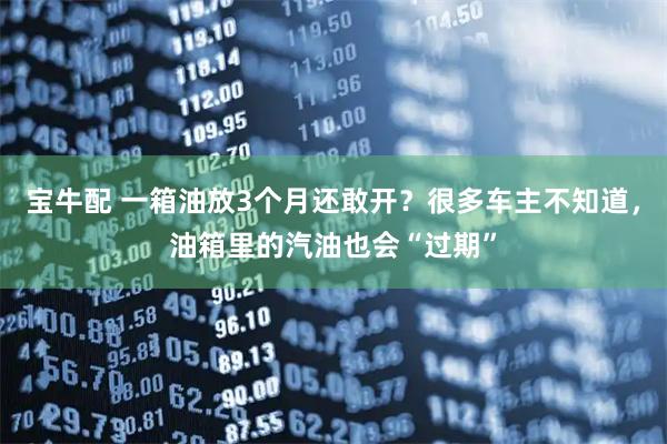宝牛配 一箱油放3个月还敢开？很多车主不知道，油箱里的汽油也会“过期”