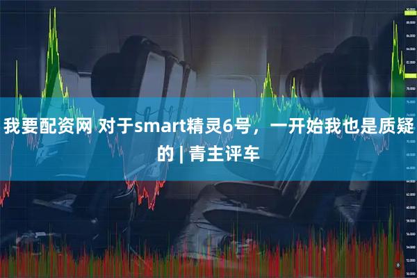 我要配资网 对于smart精灵6号，一开始我也是质疑的 | 青主评车