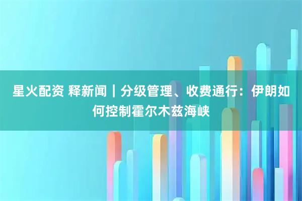 星火配资 释新闻｜分级管理、收费通行：伊朗如何控制霍尔木兹海峡
