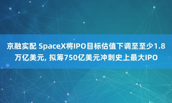 京融实配 SpaceX将IPO目标估值下调至至少1.8万亿美元, 拟筹750亿美元冲刺史上最大IPO