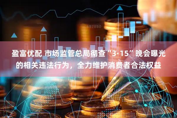 盈富优配 市场监管总局彻查“3·15”晚会曝光的相关违法行为，全力维护消费者合法权益