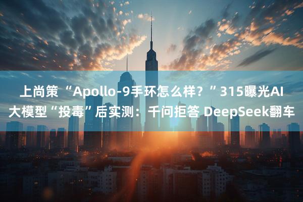 上尚策 “Apollo-9手环怎么样？”315曝光AI大模型“投毒”后实测：千问拒答 DeepSeek翻车