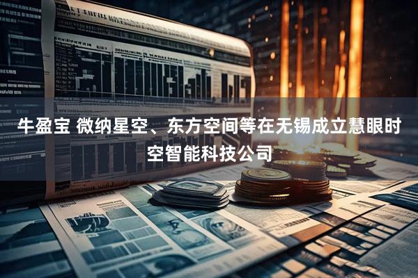 牛盈宝 微纳星空、东方空间等在无锡成立慧眼时空智能科技公司