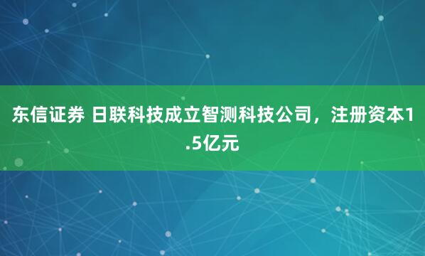 东信证券 日联科技成立智测科技公司，注册资本1.5亿元