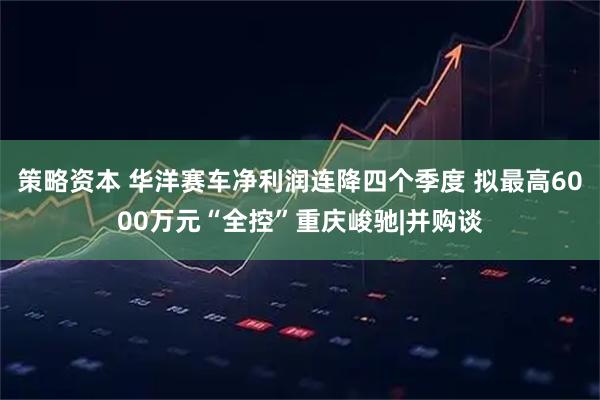 策略资本 华洋赛车净利润连降四个季度 拟最高6000万元“全控”重庆峻驰|并购谈