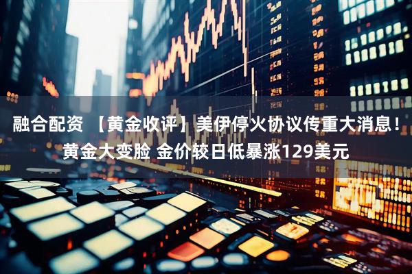 融合配资 【黄金收评】美伊停火协议传重大消息!黄金大变脸 金价较日低暴涨129美元