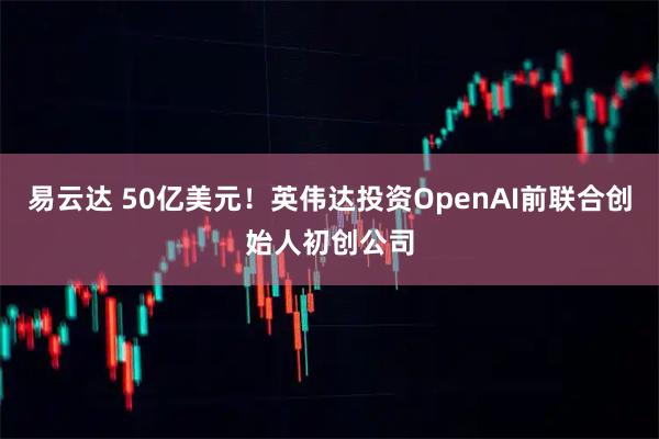 易云达 50亿美元!英伟达投资OpenAI前联合创始人初创公司