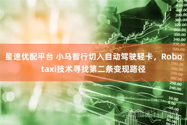 星速优配平台 小马智行切入自动驾驶轻卡，Robotaxi技术寻找第二条变现路径