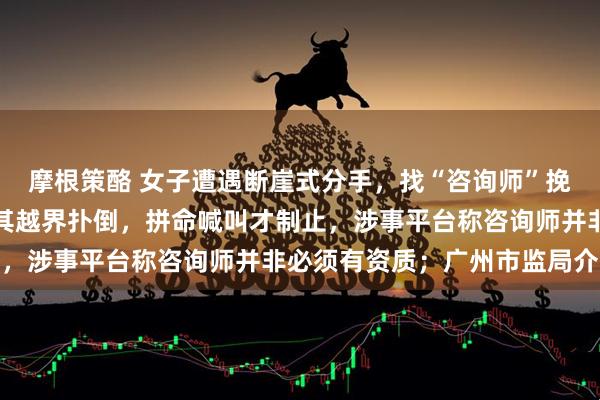摩根策酪 女子遭遇断崖式分手,找“咨询师”挽回感情,却在民宿内被其越界扑倒,拼命喊叫才制止,涉事平台称咨询师并非必须有资质;广州市监局介入