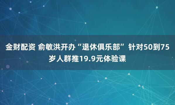 金财配资 俞敏洪开办“退休俱乐部” 针对50到75岁人群推19.9元体验课